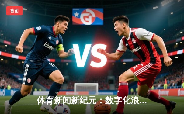 体育新闻新纪元：数字化浪潮下的深度洞察与互动革命