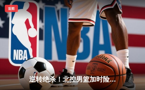 逆转绝杀！北控男篮加时险胜广东，廖三宁35分创生涯新高