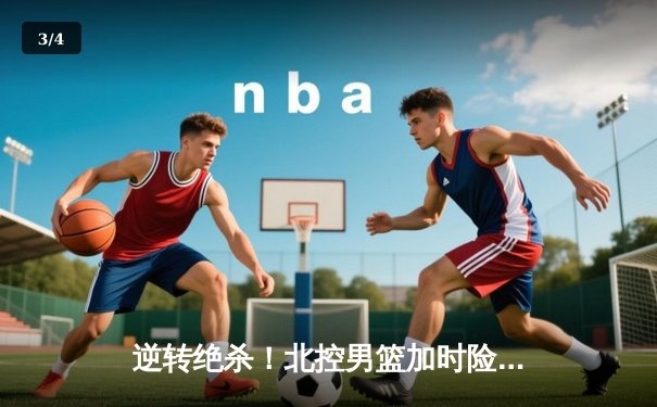 逆转绝杀！北控男篮加时险胜广东，廖三宁35分创生涯新高 - 3