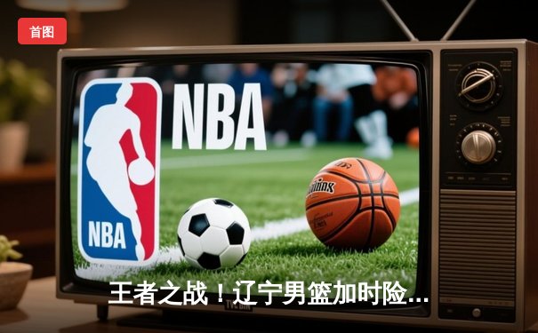 王者之战！辽宁男篮加时险胜广东，赵继伟33分导演翻盘奇迹